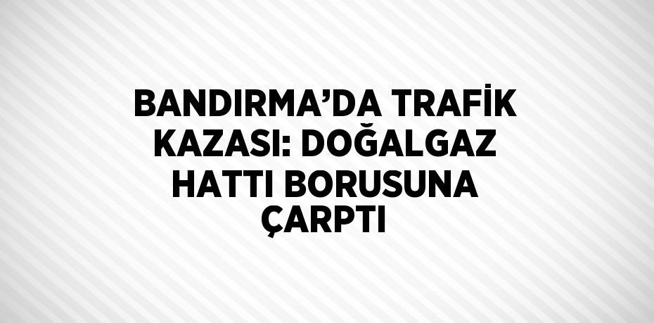 BANDIRMA’DA TRAFİK KAZASI: DOĞALGAZ HATTI BORUSUNA ÇARPTI