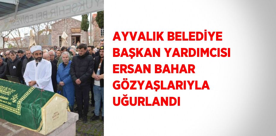 AYVALIK BELEDİYE BAŞKAN YARDIMCISI ERSAN BAHAR GÖZYAŞLARIYLA UĞURLANDI