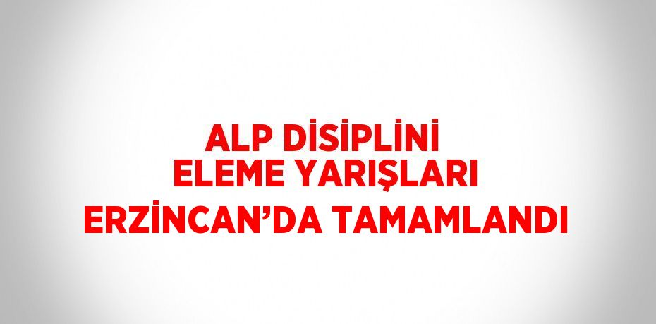 ALP DİSİPLİNİ ELEME YARIŞLARI ERZİNCAN’DA TAMAMLANDI