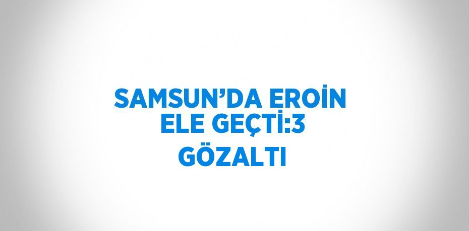 SAMSUN’DA EROİN ELE GEÇTİ:3 GÖZALTI