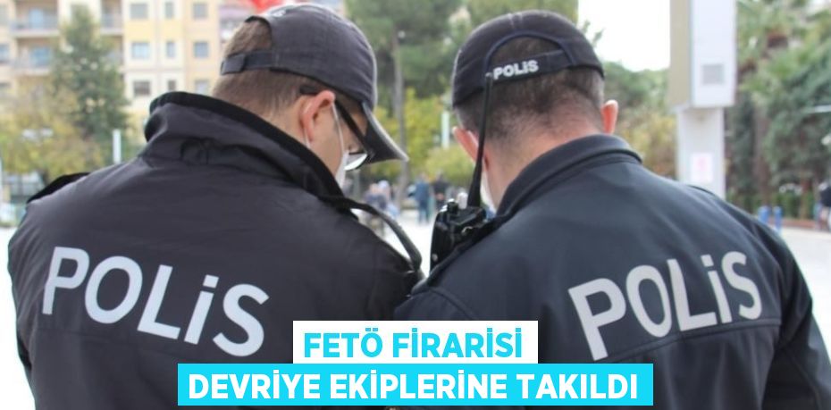 FETÖ FİRARİSİ DEVRİYE EKİPLERİNE TAKILDI