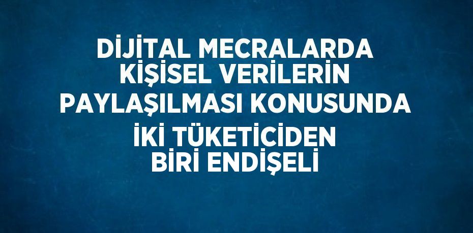 DİJİTAL MECRALARDA KİŞİSEL VERİLERİN PAYLAŞILMASI KONUSUNDA İKİ TÜKETİCİDEN BİRİ ENDİŞELİ