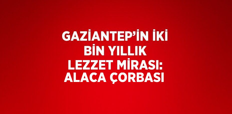 GAZİANTEP’İN İKİ BİN YILLIK LEZZET MİRASI: ALACA ÇORBASI