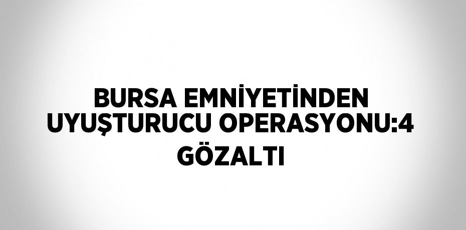 BURSA EMNİYETİNDEN UYUŞTURUCU OPERASYONU:4 GÖZALTI