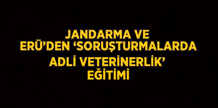 JANDARMA VE ERÜ’DEN ‘SORUŞTURMALARDA ADLİ VETERİNERLİK’ EĞİTİMİ