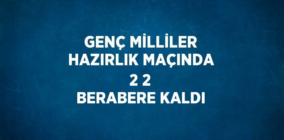 GENÇ MİLLİLER HAZIRLIK MAÇINDA 2 2 BERABERE KALDI