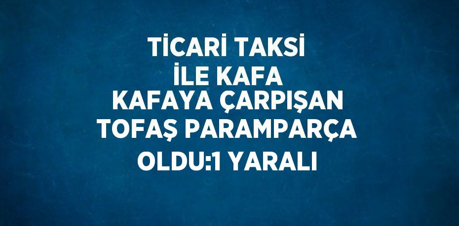 TİCARİ TAKSİ İLE KAFA KAFAYA ÇARPIŞAN TOFAŞ PARAMPARÇA OLDU:1 YARALI