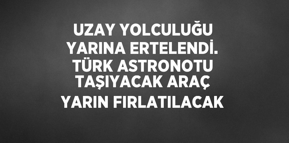 UZAY YOLCULUĞU YARINA ERTELENDİ. TÜRK ASTRONOTU TAŞIYACAK ARAÇ YARIN FIRLATILACAK