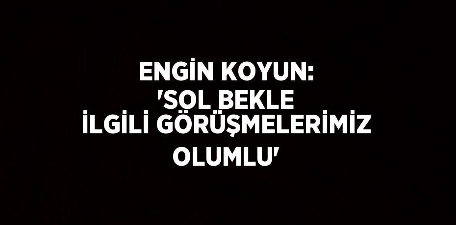 ENGİN KOYUN: 'SOL BEKLE İLGİLİ GÖRÜŞMELERİMİZ OLUMLU'