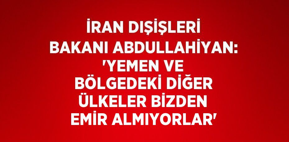 İRAN DIŞİŞLERİ BAKANI ABDULLAHİYAN: 'YEMEN VE BÖLGEDEKİ DİĞER ÜLKELER BİZDEN EMİR ALMIYORLAR'