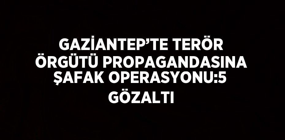 GAZİANTEP’TE TERÖR ÖRGÜTÜ PROPAGANDASINA ŞAFAK OPERASYONU:5 GÖZALTI