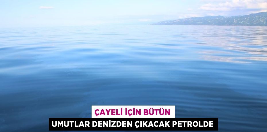 ÇAYELİ İÇİN BÜTÜN UMUTLAR DENİZDEN ÇIKACAK PETROLDE