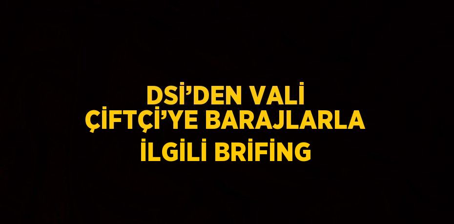 DSİ’DEN VALİ ÇİFTÇİ’YE BARAJLARLA İLGİLİ BRİFİNG