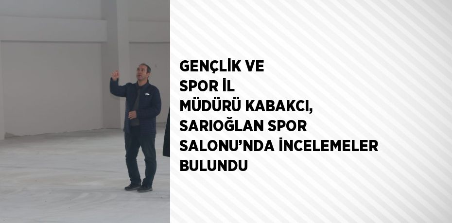 GENÇLİK VE SPOR İL MÜDÜRÜ KABAKCI, SARIOĞLAN SPOR SALONU’NDA İNCELEMELER BULUNDU