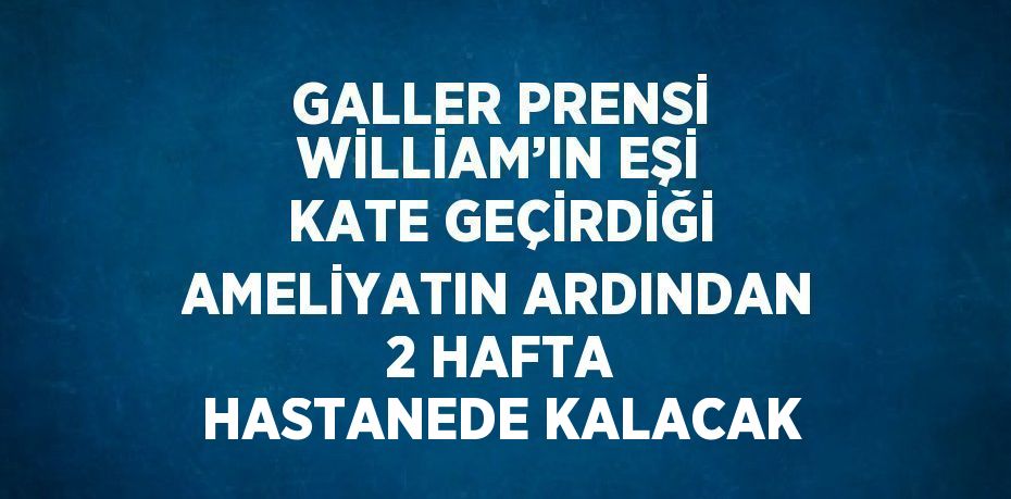 GALLER PRENSİ WİLLİAM’IN EŞİ KATE GEÇİRDİĞİ AMELİYATIN ARDINDAN 2 HAFTA HASTANEDE KALACAK