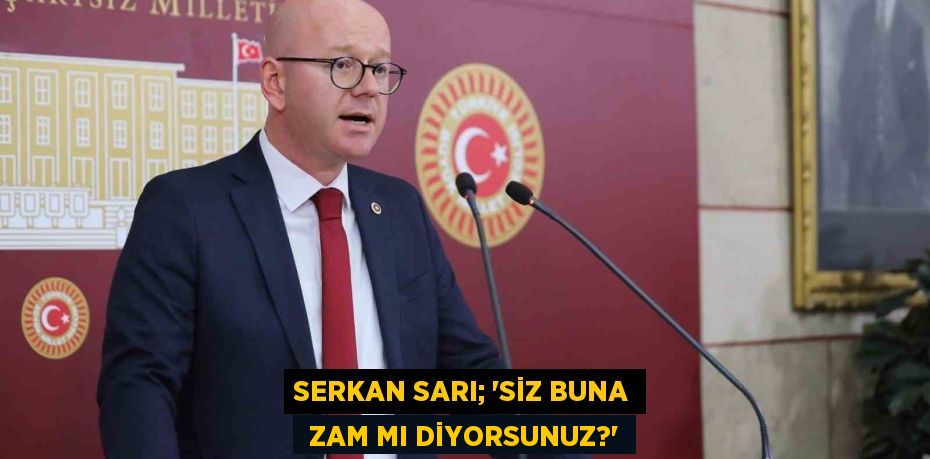 SERKAN SARI; “SİZ BUNA  ZAM MI DİYORSUNUZ?”