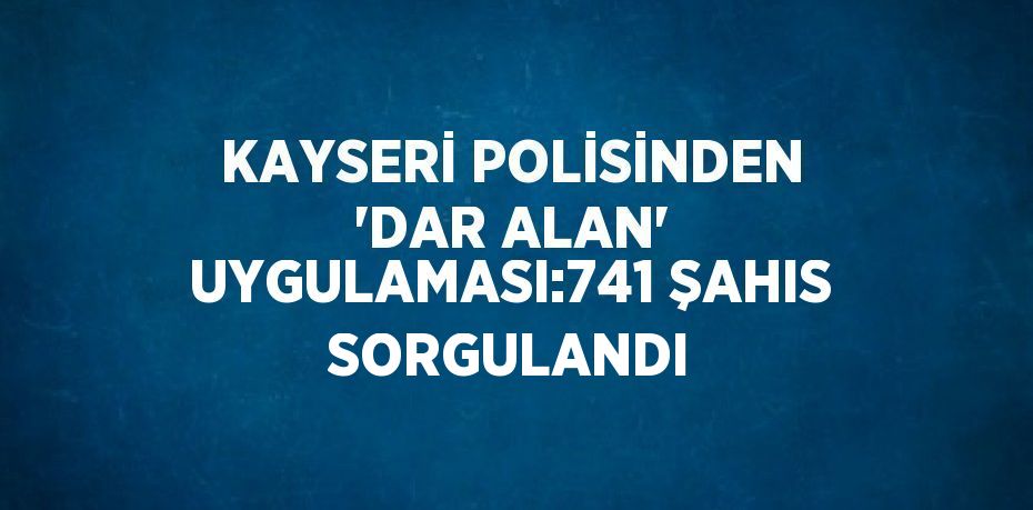 KAYSERİ POLİSİNDEN 'DAR ALAN' UYGULAMASI:741 ŞAHIS SORGULANDI