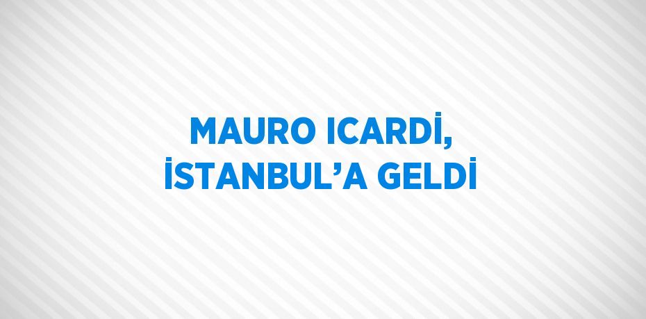 MAURO ICARDİ, İSTANBUL’A GELDİ