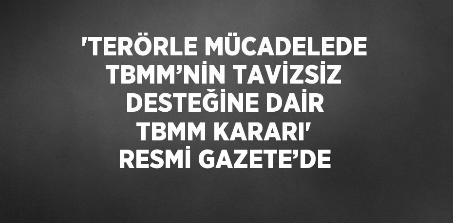 'TERÖRLE MÜCADELEDE TBMM’NİN TAVİZSİZ DESTEĞİNE DAİR TBMM KARARI' RESMİ GAZETE’DE