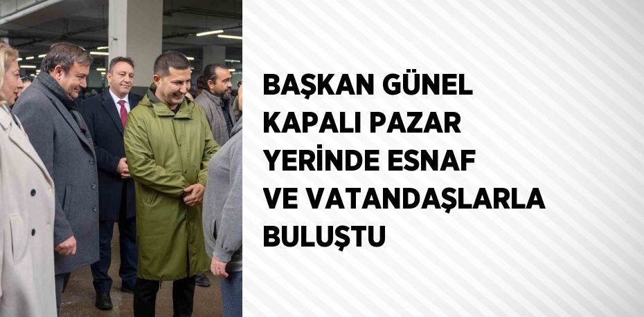 BAŞKAN GÜNEL KAPALI PAZAR YERİNDE ESNAF VE VATANDAŞLARLA BULUŞTU