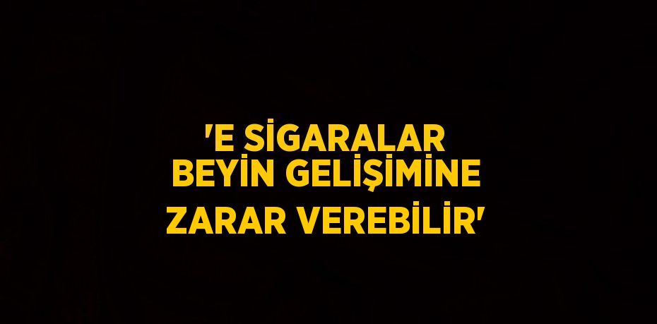 'E SİGARALAR BEYİN GELİŞİMİNE ZARAR VEREBİLİR'