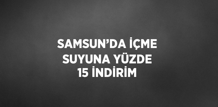 SAMSUN’DA İÇME SUYUNA YÜZDE 15 İNDİRİM