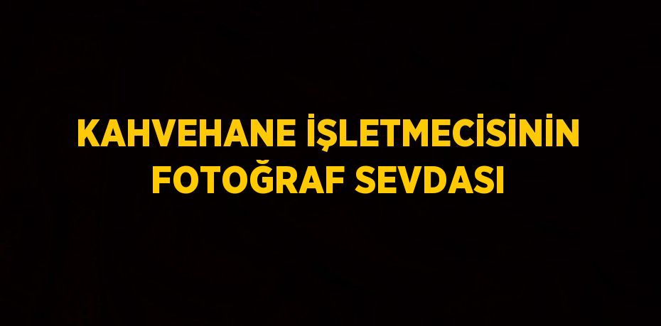 KAHVEHANE İŞLETMECİSİNİN FOTOĞRAF SEVDASI