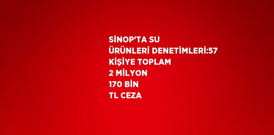 SİNOP’TA SU ÜRÜNLERİ DENETİMLERİ:57 KİŞİYE TOPLAM 2 MİLYON 170 BİN TL CEZA