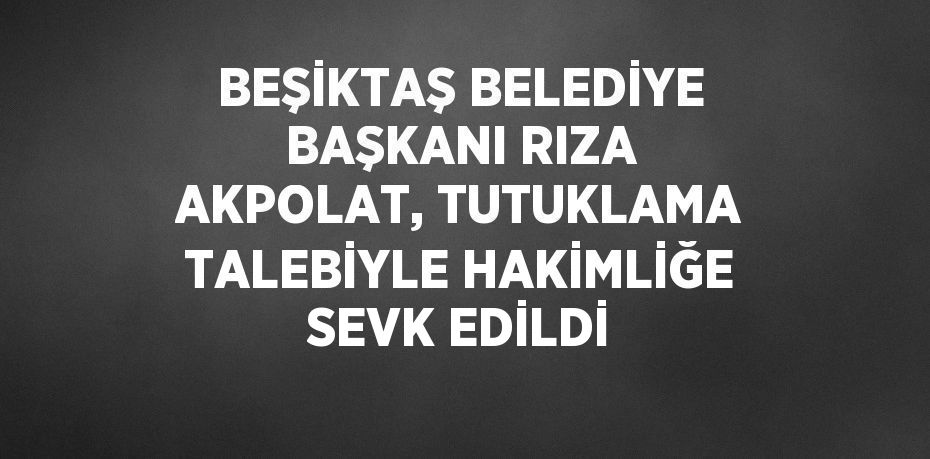 BEŞİKTAŞ BELEDİYE BAŞKANI RIZA AKPOLAT, TUTUKLAMA TALEBİYLE HAKİMLİĞE SEVK EDİLDİ