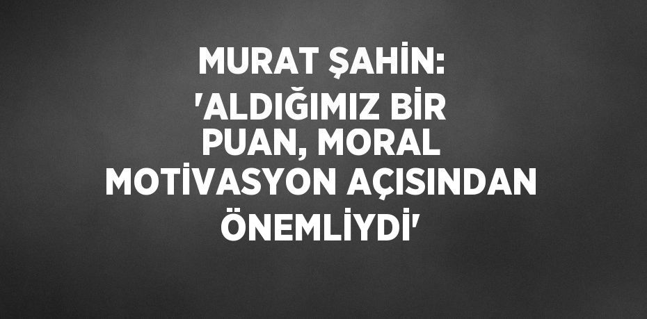 MURAT ŞAHİN: 'ALDIĞIMIZ BİR PUAN, MORAL MOTİVASYON AÇISINDAN ÖNEMLİYDİ'