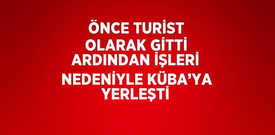 ÖNCE TURİST OLARAK GİTTİ ARDINDAN İŞLERİ NEDENİYLE KÜBA’YA YERLEŞTİ