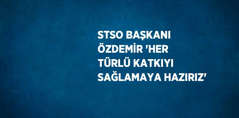 STSO BAŞKANI ÖZDEMİR 'HER TÜRLÜ KATKIYI SAĞLAMAYA HAZIRIZ'