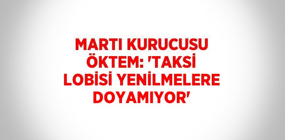 MARTI KURUCUSU ÖKTEM: 'TAKSİ LOBİSİ YENİLMELERE DOYAMIYOR'