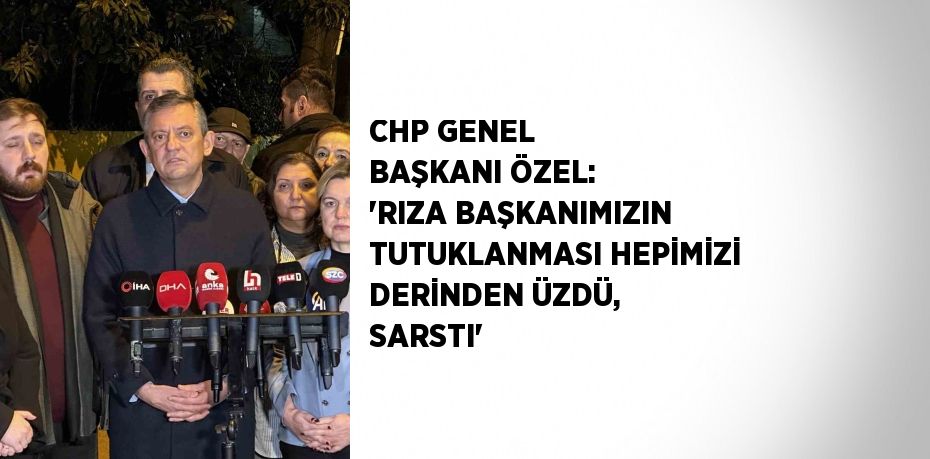 CHP GENEL BAŞKANI ÖZEL: 'RIZA BAŞKANIMIZIN TUTUKLANMASI HEPİMİZİ DERİNDEN ÜZDÜ, SARSTI'