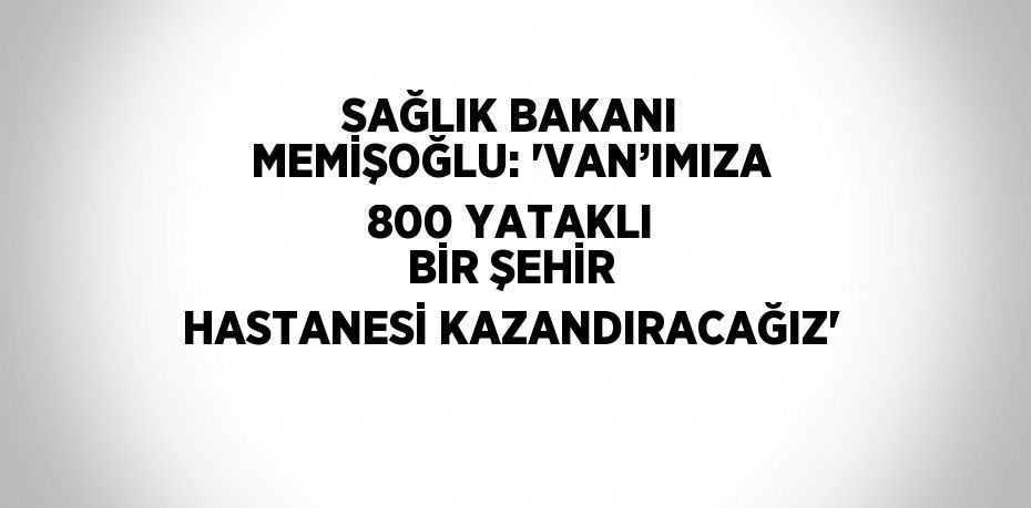 SAĞLIK BAKANI MEMİŞOĞLU: 'VAN’IMIZA 800 YATAKLI BİR ŞEHİR HASTANESİ KAZANDIRACAĞIZ'