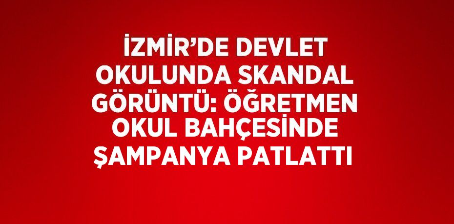 İZMİR’DE DEVLET OKULUNDA SKANDAL GÖRÜNTÜ: ÖĞRETMEN OKUL BAHÇESİNDE ŞAMPANYA PATLATTI