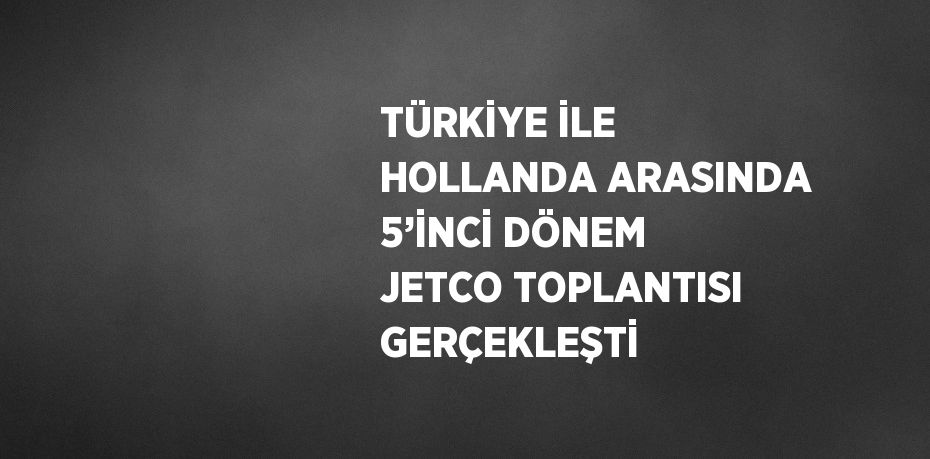 TÜRKİYE İLE HOLLANDA ARASINDA 5’İNCİ DÖNEM JETCO TOPLANTISI GERÇEKLEŞTİ
