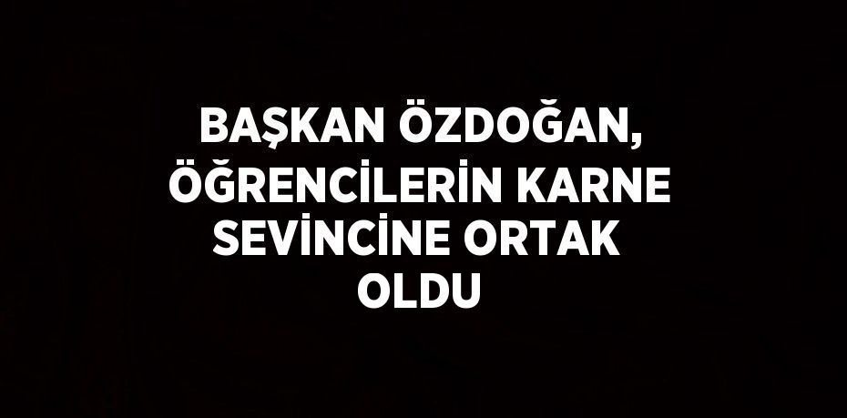 BAŞKAN ÖZDOĞAN, ÖĞRENCİLERİN KARNE SEVİNCİNE ORTAK OLDU