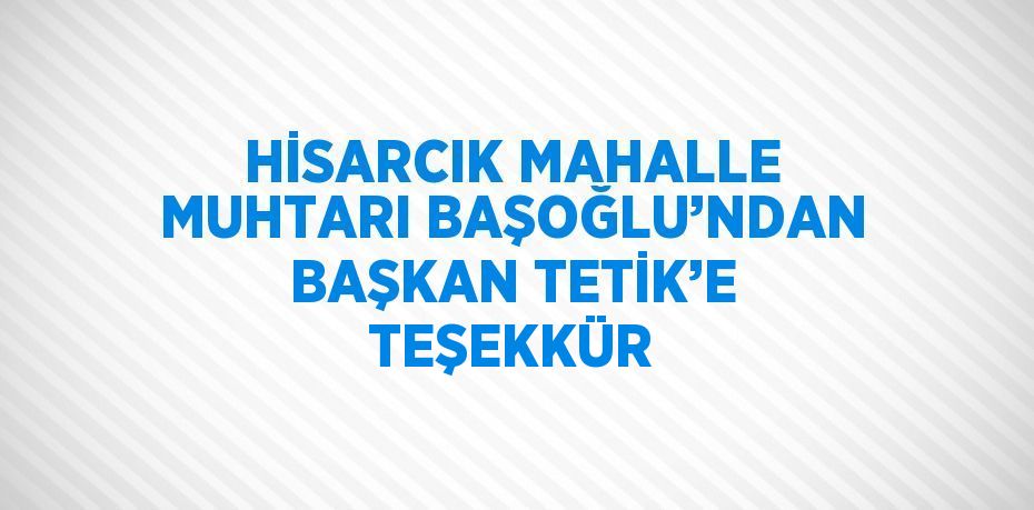 HİSARCIK MAHALLE MUHTARI BAŞOĞLU’NDAN BAŞKAN TETİK’E TEŞEKKÜR