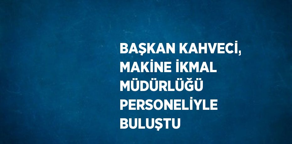 BAŞKAN KAHVECİ, MAKİNE İKMAL MÜDÜRLÜĞÜ PERSONELİYLE BULUŞTU