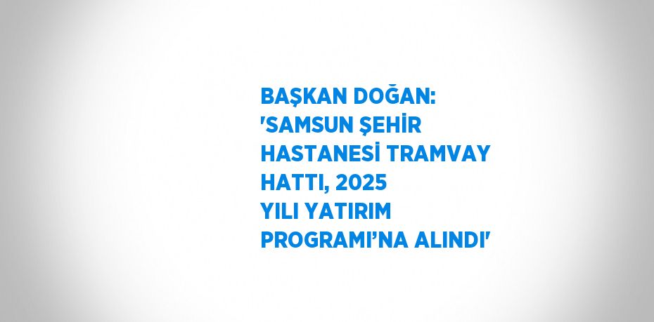 BAŞKAN DOĞAN: 'SAMSUN ŞEHİR HASTANESİ TRAMVAY HATTI, 2025 YILI YATIRIM PROGRAMI’NA ALINDI'
