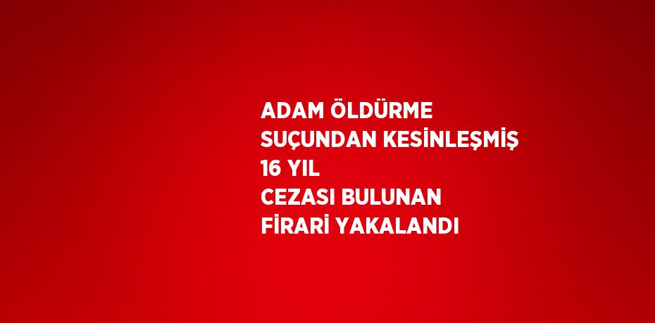 ADAM ÖLDÜRME SUÇUNDAN KESİNLEŞMİŞ 16 YIL CEZASI BULUNAN FİRARİ YAKALANDI