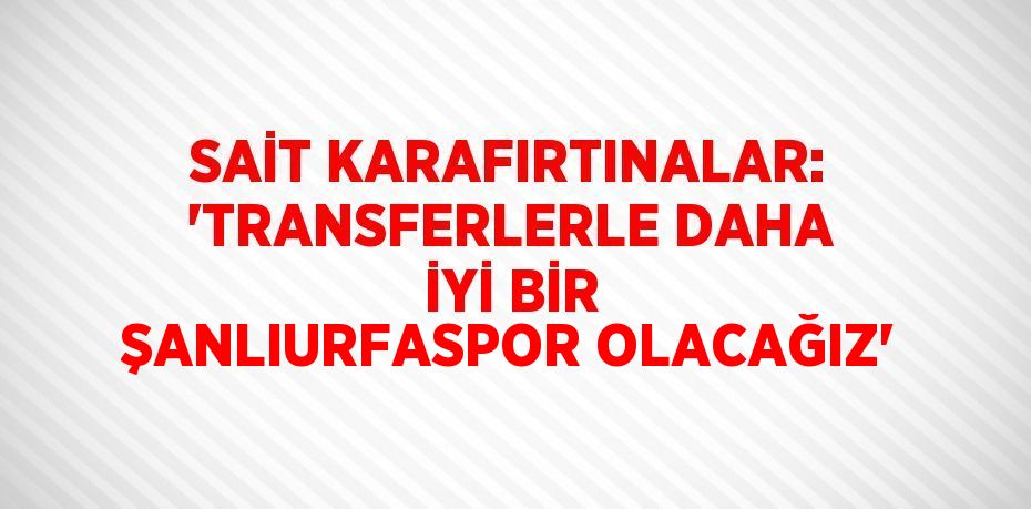 SAİT KARAFIRTINALAR: 'TRANSFERLERLE DAHA İYİ BİR ŞANLIURFASPOR OLACAĞIZ'