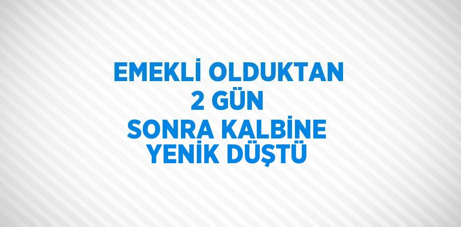 EMEKLİ OLDUKTAN 2 GÜN SONRA KALBİNE YENİK DÜŞTÜ