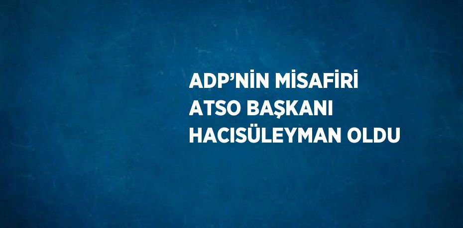 ADP’NİN MİSAFİRİ ATSO BAŞKANI HACISÜLEYMAN OLDU