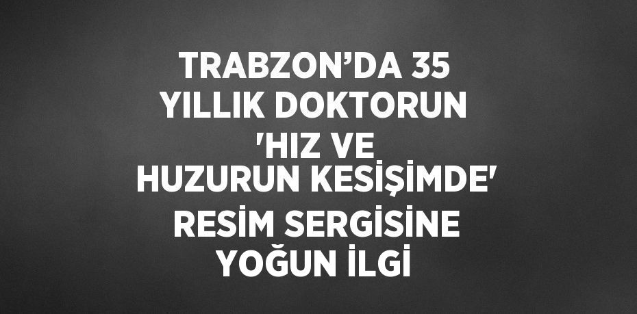 TRABZON’DA 35 YILLIK DOKTORUN 'HIZ VE HUZURUN KESİŞİMDE' RESİM SERGİSİNE YOĞUN İLGİ