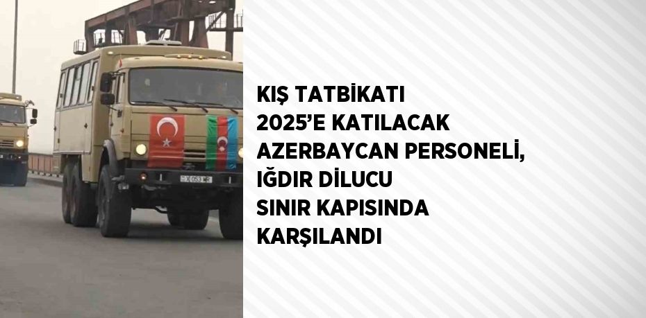 KIŞ TATBİKATI 2025’E KATILACAK AZERBAYCAN PERSONELİ, IĞDIR DİLUCU SINIR KAPISINDA KARŞILANDI