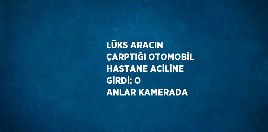 LÜKS ARACIN ÇARPTIĞI OTOMOBİL HASTANE ACİLİNE GİRDİ: O ANLAR KAMERADA