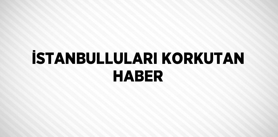 İSTANBULLULARI KORKUTAN HABER