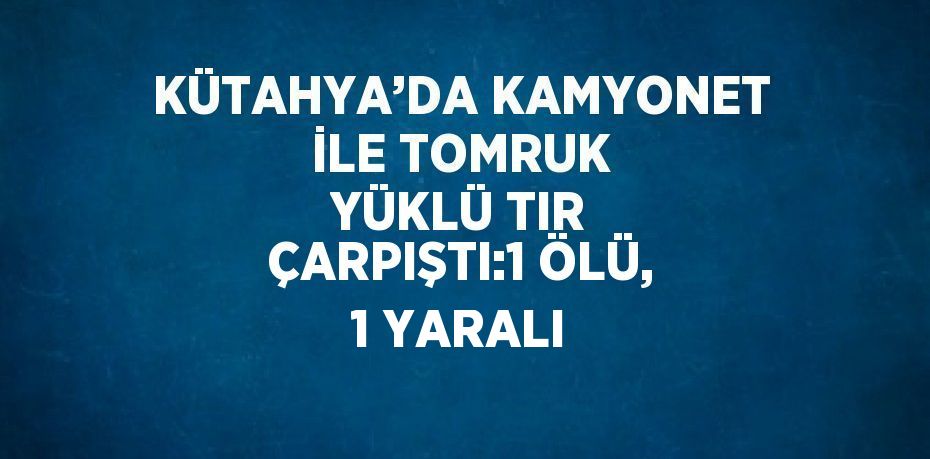 KÜTAHYA’DA KAMYONET İLE TOMRUK YÜKLÜ TIR ÇARPIŞTI:1 ÖLÜ, 1 YARALI